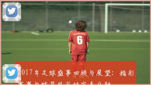 2017年足球盛事回顾与展望：精彩赛事与球星风采的完美交融