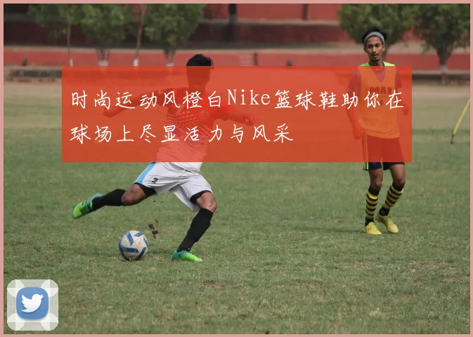 时尚运动风橙白Nike篮球鞋助你在球场上尽显活力与风采