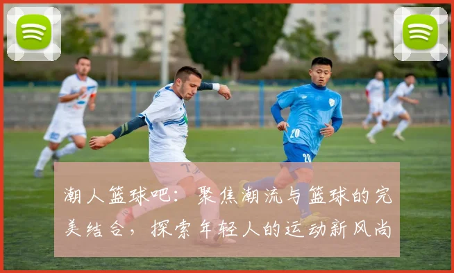 潮人篮球吧：聚焦潮流与篮球的完美结合，探索年轻人的运动新风尚