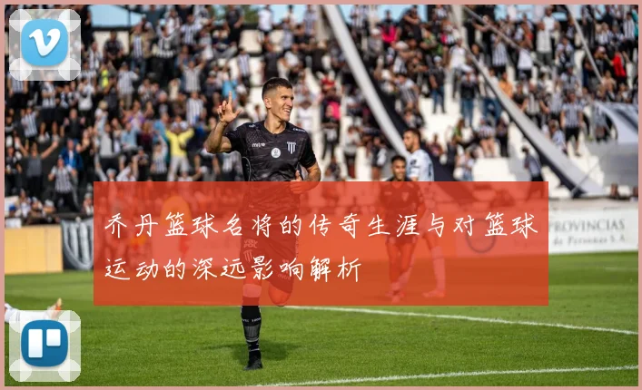 乔丹篮球名将的传奇生涯与对篮球运动的深远影响解析