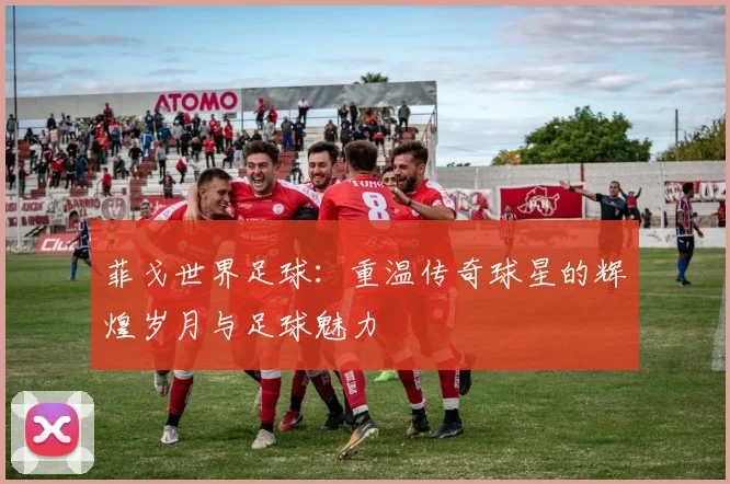 菲戈世界足球：重温传奇球星的辉煌岁月与足球魅力