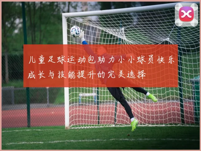 儿童足球运动包助力小小球员快乐成长与技能提升的完美选择