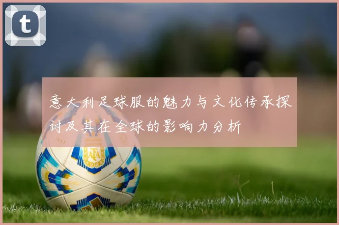 意大利足球服的魅力与文化传承探讨及其在全球的影响力分析