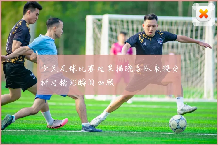 今天足球比赛结果揭晓各队表现分析与精彩瞬间回顾