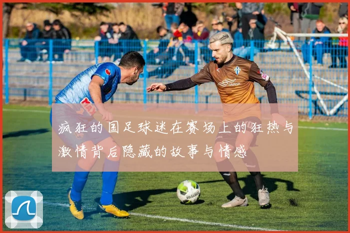 疯狂的国足球迷在赛场上的狂热与激情背后隐藏的故事与情感