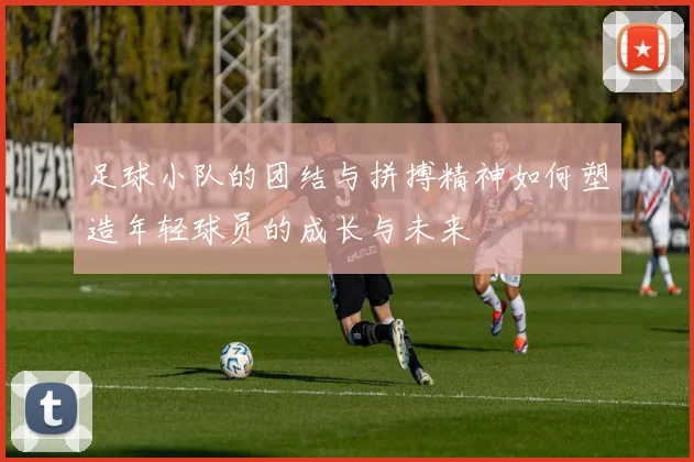 足球小队的团结与拼搏精神如何塑造年轻球员的成长与未来